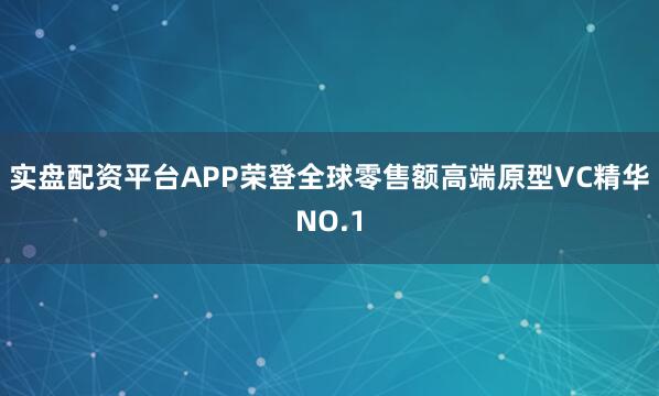 实盘配资平台APP荣登全球零售额高端原型VC精华NO.1