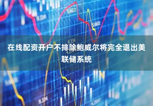 在线配资开户不排除鲍威尔将完全退出美联储系统