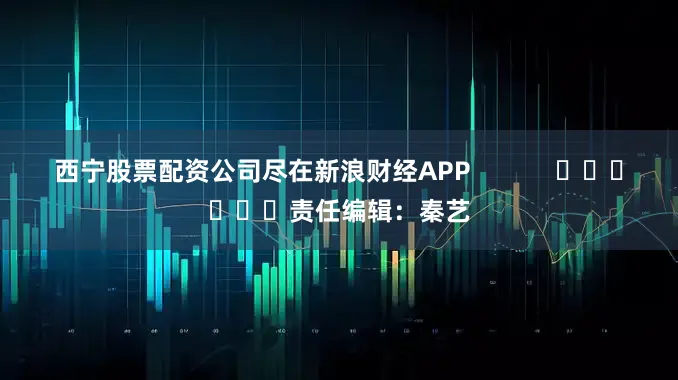 西宁股票配资公司尽在新浪财经APP            						责任编辑：秦艺