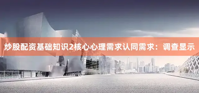 炒股配资基础知识2核心心理需求认同需求：调查显示