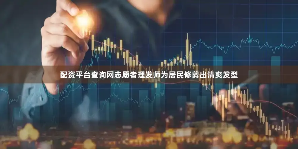 配资平台查询网志愿者理发师为居民修剪出清爽发型