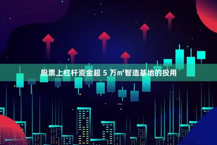 股票上杠杆资金超 5 万㎡智造基地的投用