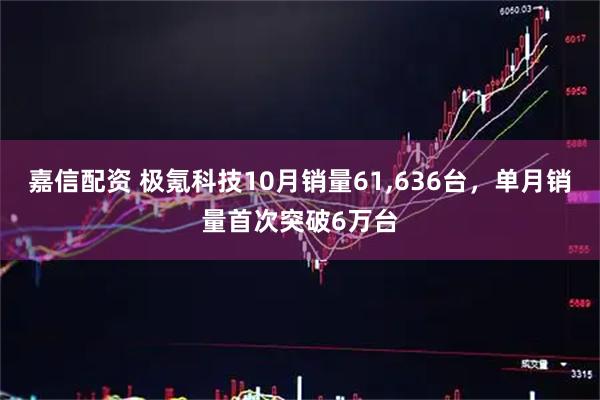嘉信配资 极氪科技10月销量61,636台，单月销量首次突破6万台