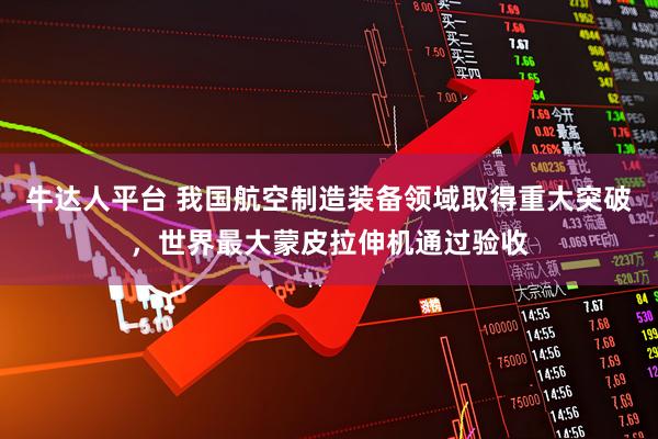 牛达人平台 我国航空制造装备领域取得重大突破，世界最大蒙皮拉伸机通过验收