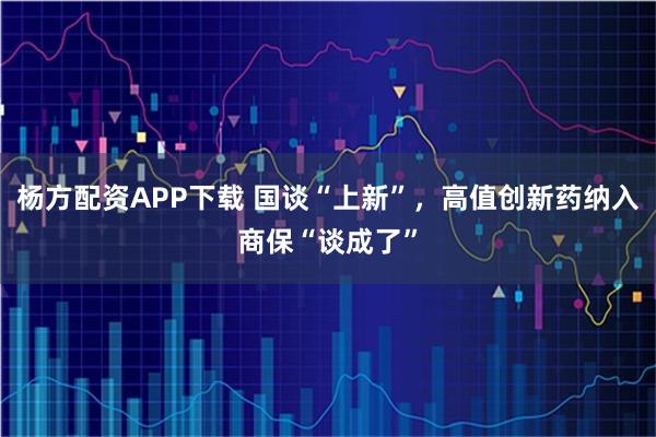 杨方配资APP下载 国谈“上新”，高值创新药纳入商保“谈成了”