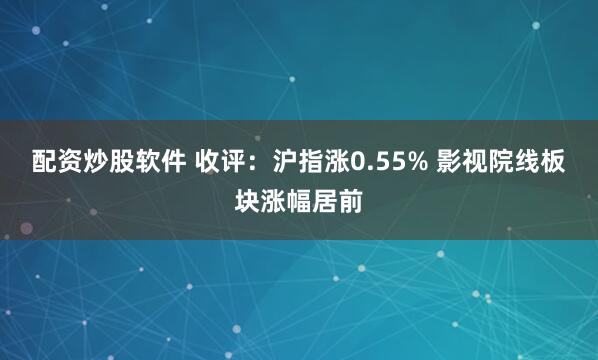 配资炒股软件 收评：沪指涨0.55% 影视院线板块涨幅居前