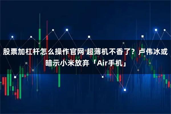 股票加杠杆怎么操作官网 超薄机不香了？卢伟冰或暗示小米放弃「Air手机」