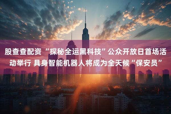 股查查配资 “探秘全运黑科技”公众开放日首场活动举行 具身智能机器人将成为全天候“保安员”