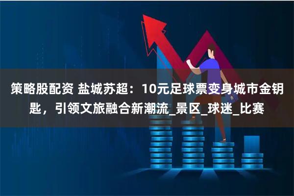 策略股配资 盐城苏超：10元足球票变身城市金钥匙，引领文旅融合新潮流_景区_球迷_比赛