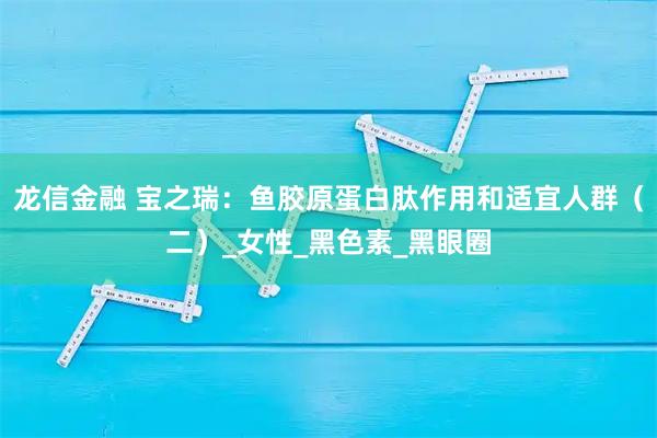 龙信金融 宝之瑞：鱼胶原蛋白肽作用和适宜人群（二）_女性_黑色素_黑眼圈