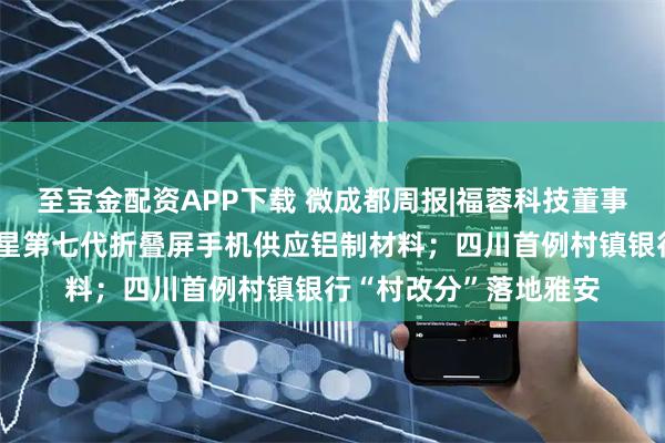 至宝金配资APP下载 微成都周报|福蓉科技董事长辞职，公司曾为三星第七代折叠屏手机供应铝制材料；四川首例村镇银行“村改分”落地雅安