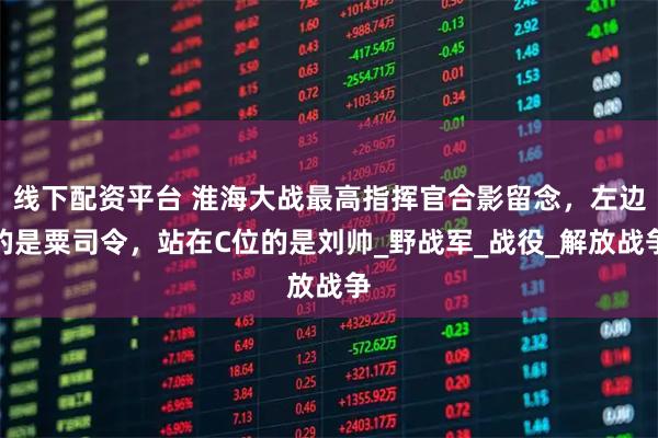 线下配资平台 淮海大战最高指挥官合影留念，左边的是粟司令，站在C位的是刘帅_野战军_战役_解放战争