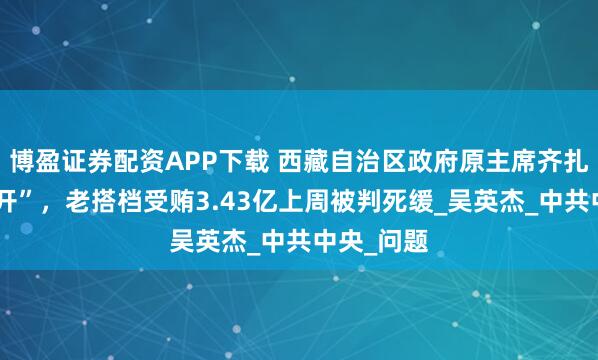 博盈证券配资APP下载 西藏自治区政府原主席齐扎拉被“双开”，老搭档受贿3.43亿上周被判死缓_吴英杰_中共中央_问题