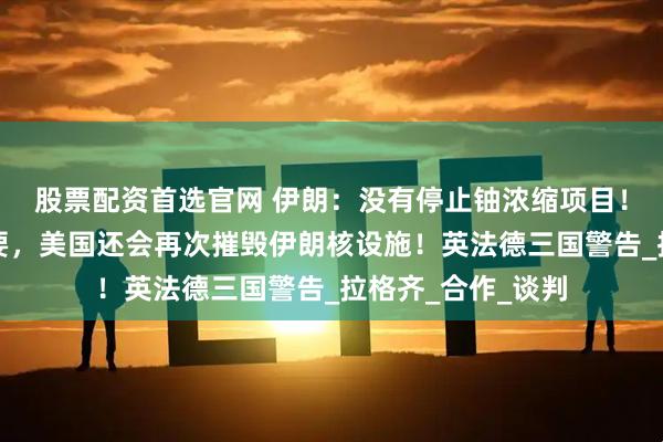 股票配资首选官网 伊朗：没有停止铀浓缩项目！特朗普：如有必要，美国还会再次摧毁伊朗核设施！英法德三国警告_拉格齐_合作_谈判