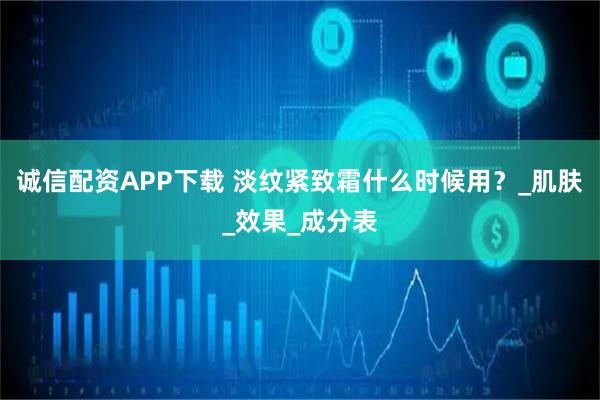 诚信配资APP下载 淡纹紧致霜什么时候用？_肌肤_效果_成分表