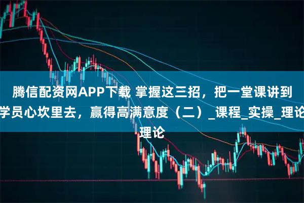 腾信配资网APP下载 掌握这三招，把一堂课讲到学员心坎里去，赢得高满意度（二）_课程_实操_理论