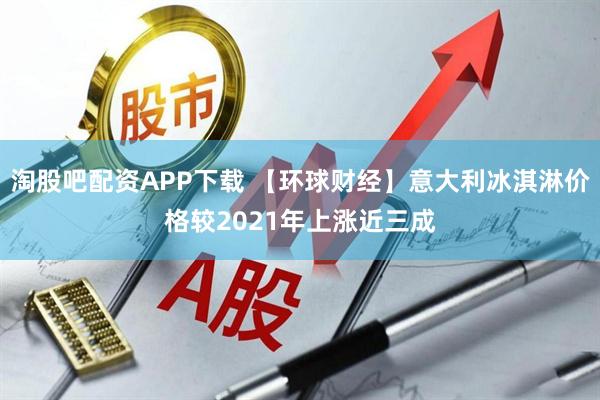 淘股吧配资APP下载 【环球财经】意大利冰淇淋价格较2021年上涨近三成