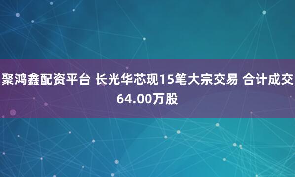聚鸿鑫配资平台 长光华芯现15笔大宗交易 合计成交64.00万股