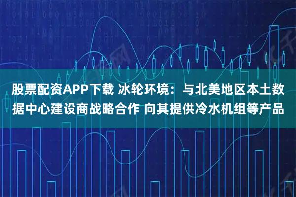 股票配资APP下载 冰轮环境：与北美地区本土数据中心建设商战略合作 向其提供冷水机组等产品