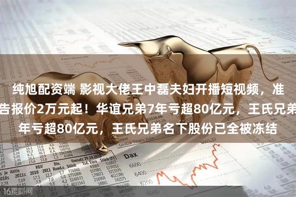 纯旭配资端 影视大佬王中磊夫妇开播短视频，准备带货？儿子账号广告报价2万元起！华谊兄弟7年亏超80亿元，王氏兄弟名下股份已全被冻结