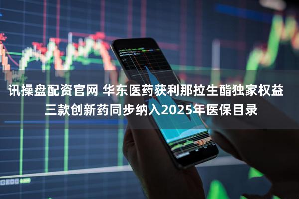 讯操盘配资官网 华东医药获利那拉生酯独家权益   三款创新药同步纳入2025年医保目录