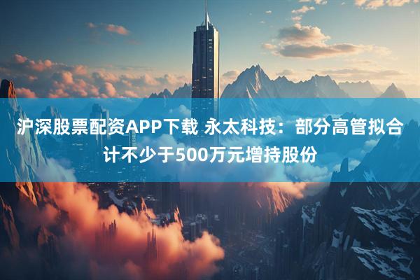 沪深股票配资APP下载 永太科技：部分高管拟合计不少于500万元增持股份