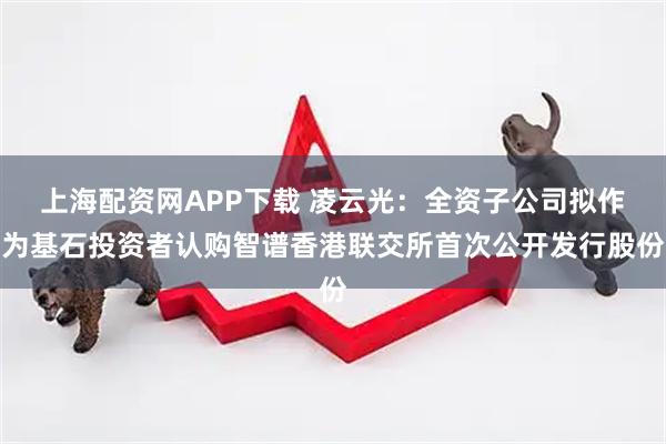 上海配资网APP下载 凌云光：全资子公司拟作为基石投资者认购智谱香港联交所首次公开发行股份