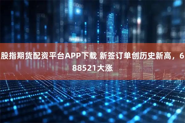 股指期货配资平台APP下载 新签订单创历史新高，688521大涨