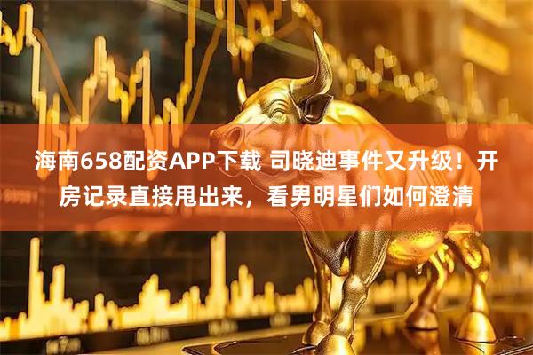 海南658配资APP下载 司晓迪事件又升级！开房记录直接甩出来，看男明星们如何澄清