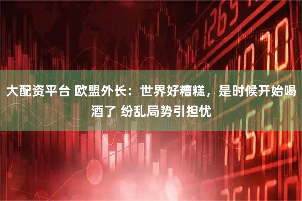 大配资平台 欧盟外长：世界好糟糕，是时候开始喝酒了 纷乱局势引担忧