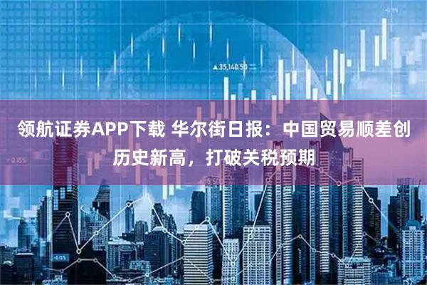 领航证券APP下载 华尔街日报：中国贸易顺差创历史新高，打破关税预期