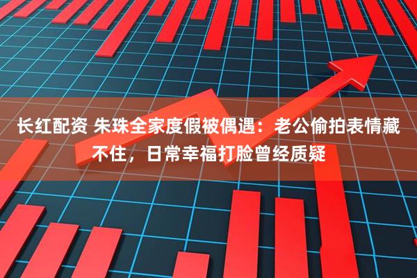 长红配资 朱珠全家度假被偶遇：老公偷拍表情藏不住，日常幸福打脸曾经质疑