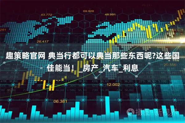 趣策略官网 典当行都可以典当那些东西呢?这些国佳能当！_房产_汽车_利息