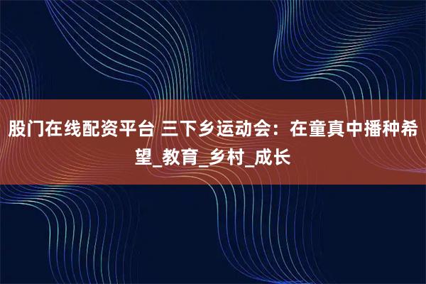 股门在线配资平台 三下乡运动会：在童真中播种希望_教育_乡村_成长