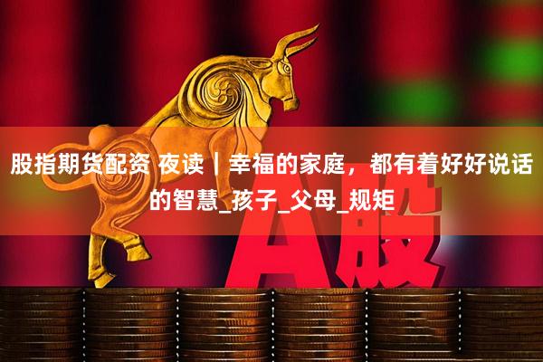 股指期货配资 夜读｜幸福的家庭，都有着好好说话的智慧_孩子_父母_规矩