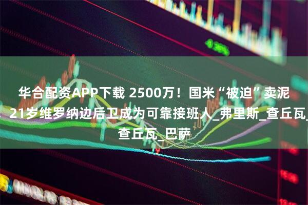 华合配资APP下载 2500万！国米“被迫”卖泥头车，21岁维罗纳边后卫成为可靠接班人_弗里斯_查丘瓦_巴萨