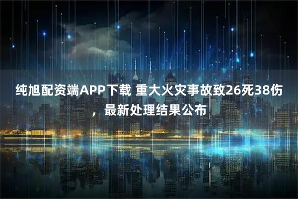 纯旭配资端APP下载 重大火灾事故致26死38伤，最新处理结果公布