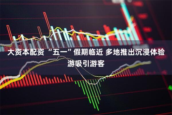 大资本配资 “五一”假期临近 多地推出沉浸体验游吸引游客